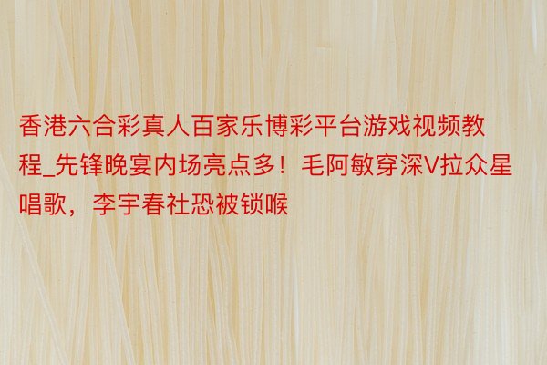 香港六合彩真人百家乐博彩平台游戏视频教程_先锋晚宴内场亮点多！毛阿敏穿深V拉众星唱歌，李宇春社恐被锁喉