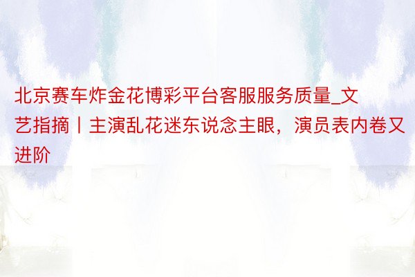 北京赛车炸金花博彩平台客服服务质量_文艺指摘丨主演乱花迷东说念主眼，演员表内卷又进阶