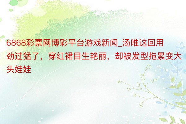 6868彩票网博彩平台游戏新闻_汤唯这回用劲过猛了，穿红裙目生艳丽，却被发型拖累变大头娃娃