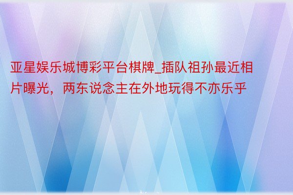 亚星娱乐城博彩平台棋牌_插队祖孙最近相片曝光，两东说念主在外地玩得不亦乐乎