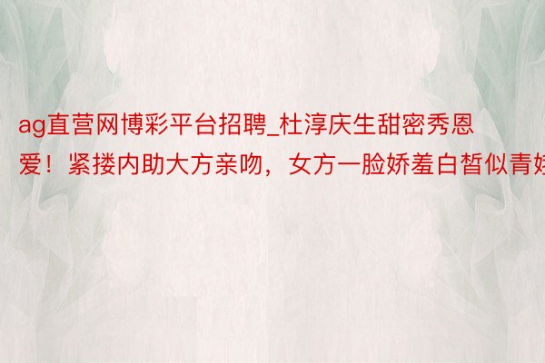 ag直营网博彩平台招聘_杜淳庆生甜密秀恩爱！紧搂内助大方亲吻，女方一脸娇羞白皙似青娥