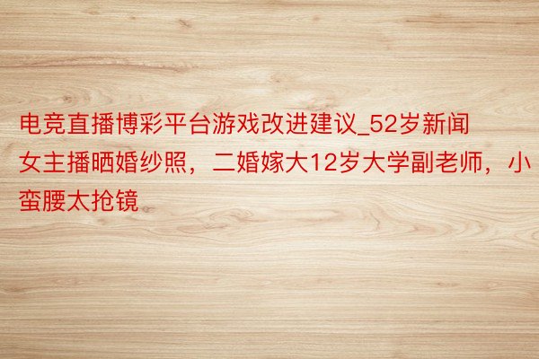 电竞直播博彩平台游戏改进建议_52岁新闻女主播晒婚纱照，二婚嫁大12岁大学副老师，小蛮腰太抢镜