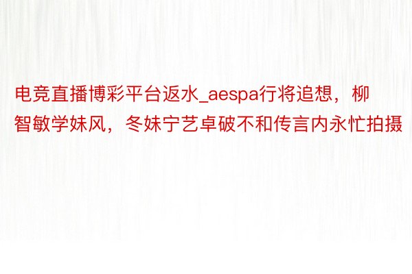电竞直播博彩平台返水_aespa行将追想，柳智敏学妹风，冬妹宁艺卓破不和传言内永忙拍摄