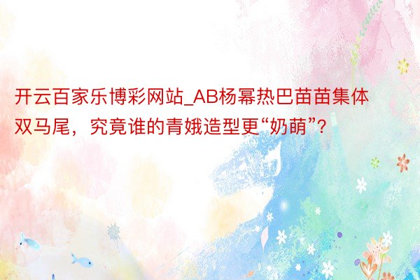 开云百家乐博彩网站_AB杨幂热巴苗苗集体双马尾，究竟谁的青娥造型更“奶萌”？
