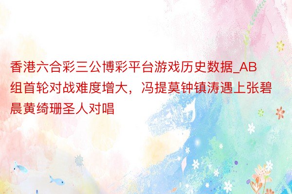 香港六合彩三公博彩平台游戏历史数据_AB组首轮对战难度增大，冯提莫钟镇涛遇上张碧晨黄绮珊圣人对唱