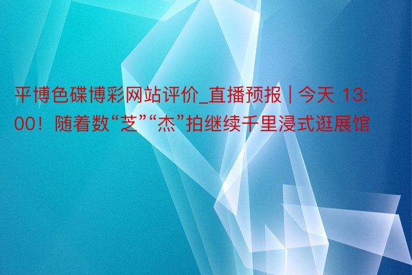 平博色碟博彩网站评价_直播预报 | 今天 13:00！随着数“芝”“杰”拍继续千里浸式逛展馆