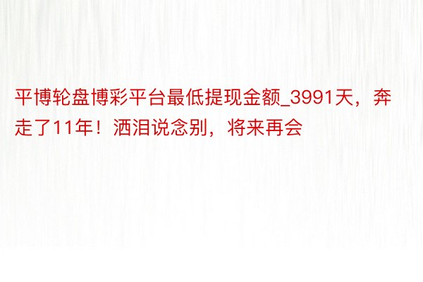 平博轮盘博彩平台最低提现金额_3991天，奔走了11年！洒泪说念别，将来再会