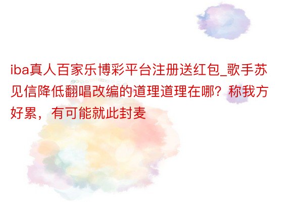 iba真人百家乐博彩平台注册送红包_歌手苏见信降低翻唱改编的道理道理在哪？称我方好累，有可能就此封麦