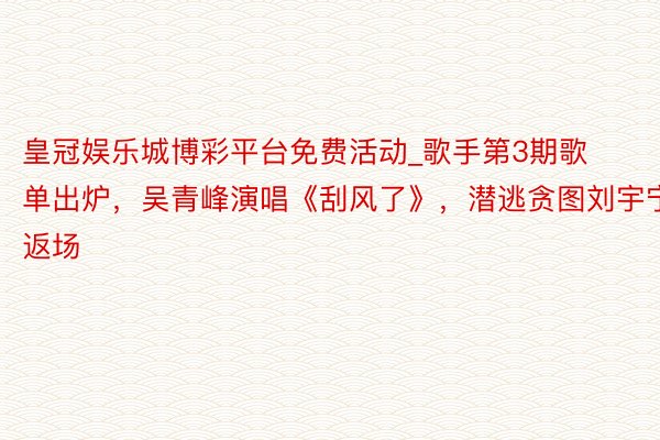 皇冠娱乐城博彩平台免费活动_歌手第3期歌单出炉，吴青峰演唱《刮风了》，潜逃贪图刘宇宁返场
