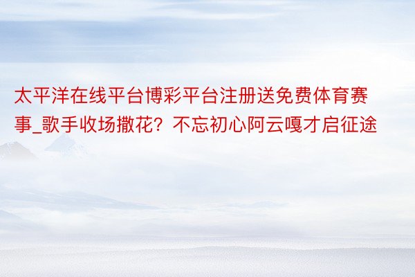 太平洋在线平台博彩平台注册送免费体育赛事_歌手收场撒花？不忘初心阿云嘎才启征途