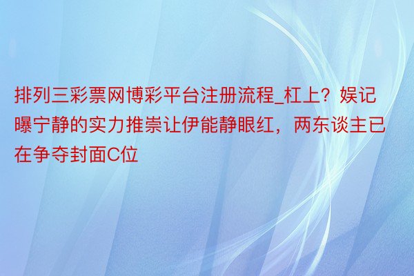 排列三彩票网博彩平台注册流程_杠上？娱记曝宁静的实力推崇让伊能静眼红，两东谈主已在争夺封面C位