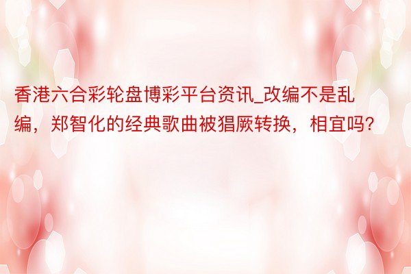 香港六合彩轮盘博彩平台资讯_改编不是乱编，郑智化的经典歌曲被猖厥转换，相宜吗？