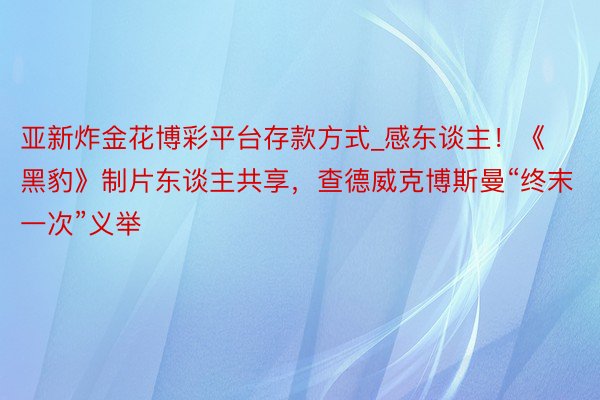 亚新炸金花博彩平台存款方式_感东谈主！《黑豹》制片东谈主共享，查德威克博斯曼“终末一次”义举