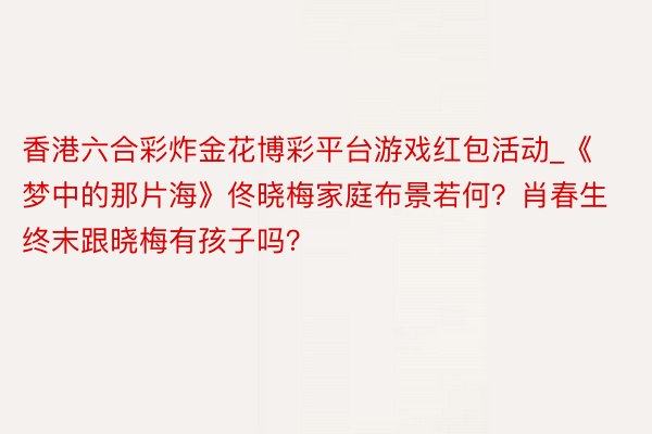 香港六合彩炸金花博彩平台游戏红包活动_《梦中的那片海》佟晓梅家庭布景若何？肖春生终末跟晓梅有孩子吗？
