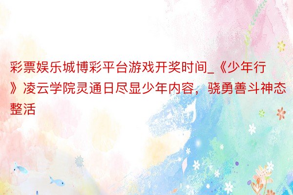 彩票娱乐城博彩平台游戏开奖时间_《少年行》凌云学院灵通日尽显少年内容，骁勇善斗神态整活