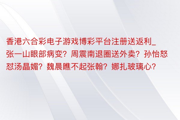 香港六合彩电子游戏博彩平台注册送返利_张一山眼部病变？周震南退圈送外卖？孙怡怒怼汤晶媚？魏晨瞧不起张翰？娜扎玻璃心？