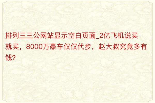 排列三三公网站显示空白页面_2亿飞机说买就买，8000万豪车仅仅代步，赵大叔究竟多有钱？