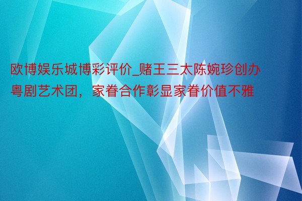 欧博娱乐城博彩评价_赌王三太陈婉珍创办粤剧艺术团，家眷合作彰显家眷价值不雅