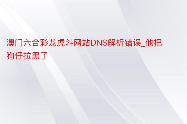 澳门六合彩龙虎斗网站DNS解析错误_他把狗仔拉黑了