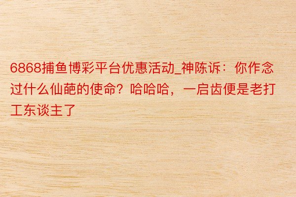 6868捕鱼博彩平台优惠活动_神陈诉：你作念过什么仙葩的使命？哈哈哈，一启齿便是老打工东谈主了