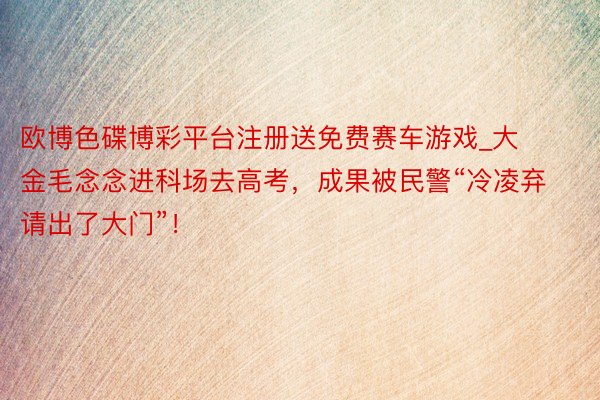 欧博色碟博彩平台注册送免费赛车游戏_大金毛念念进科场去高考，成果被民警“冷凌弃请出了大门”！