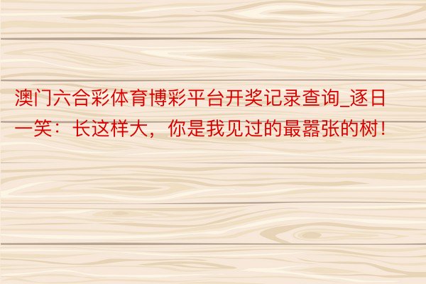 澳门六合彩体育博彩平台开奖记录查询_逐日一笑：长这样大，你是我见过的最嚣张的树！