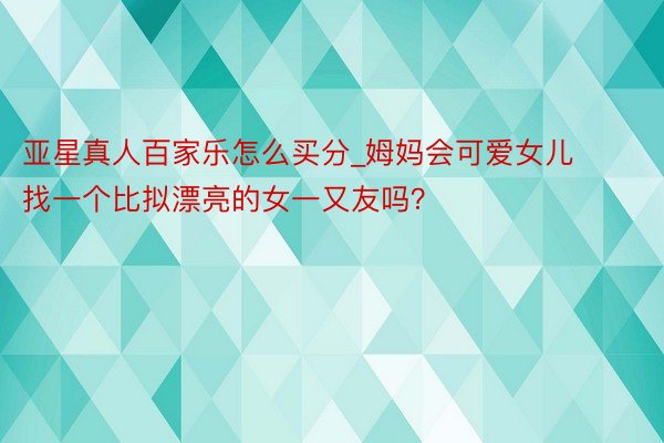 亚星真人百家乐怎么买分_姆妈会可爱女儿找一个比拟漂亮的女一又友吗？