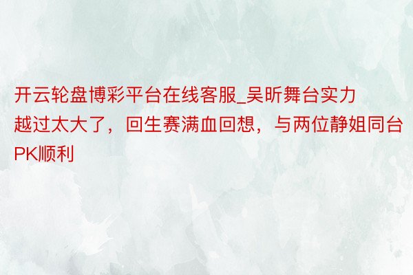 开云轮盘博彩平台在线客服_吴昕舞台实力越过太大了，回生赛满血回想，与两位静姐同台PK顺利