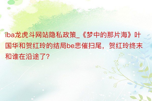 iba龙虎斗网站隐私政策_《梦中的那片海》叶国华和贺红玲的结局be悲催扫尾，贺红玲终末和谁在沿途了？