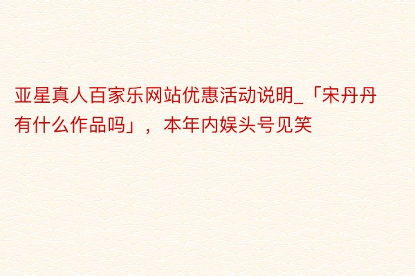 亚星真人百家乐网站优惠活动说明_「宋丹丹有什么作品吗」，本年内娱头号见笑