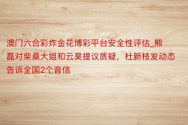 澳门六合彩炸金花博彩平台安全性评估_熊磊对柴桑大姐和云昊提议质疑，杜新枝发动态告诉全国2个音信