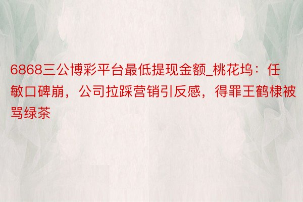 6868三公博彩平台最低提现金额_桃花坞：任敏口碑崩，公司拉踩营销引反感，得罪王鹤棣被骂绿茶