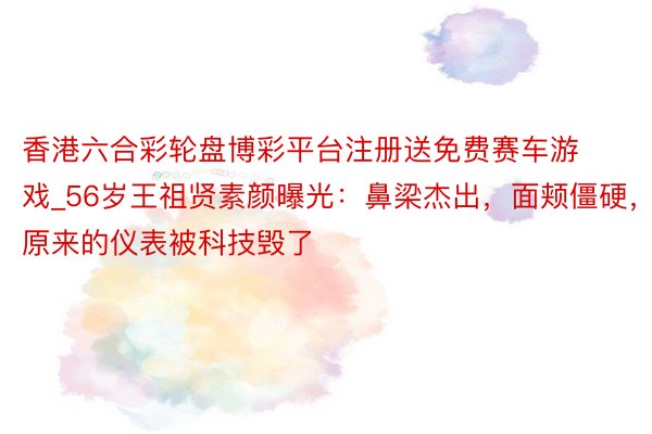 香港六合彩轮盘博彩平台注册送免费赛车游戏_56岁王祖贤素颜曝光：鼻梁杰出，面颊僵硬，原来的仪表被科技毁了