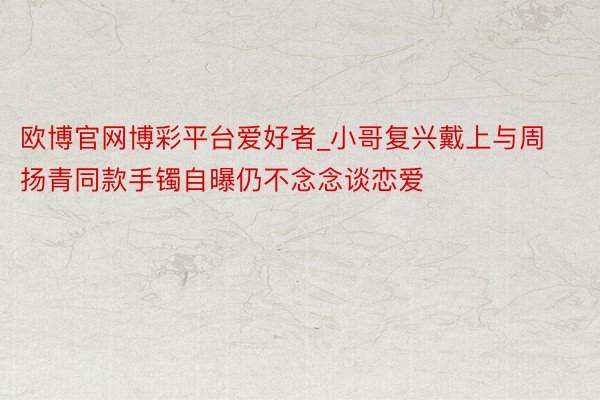 欧博官网博彩平台爱好者_小哥复兴戴上与周扬青同款手镯自曝仍不念念谈恋爱