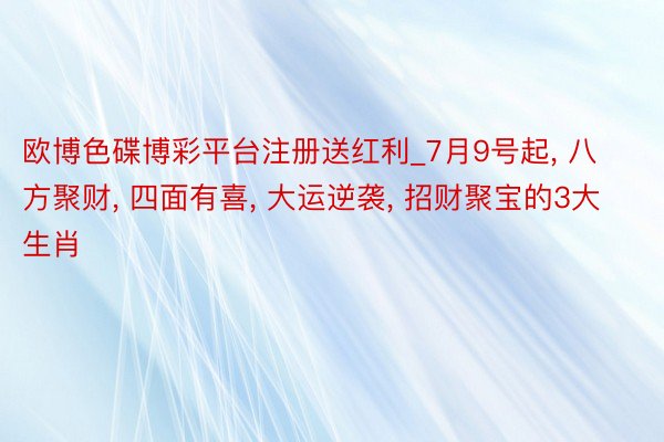 欧博色碟博彩平台注册送红利_7月9号起, 八方聚财, 四面有喜, 大运逆袭, 招财聚宝的3大生肖