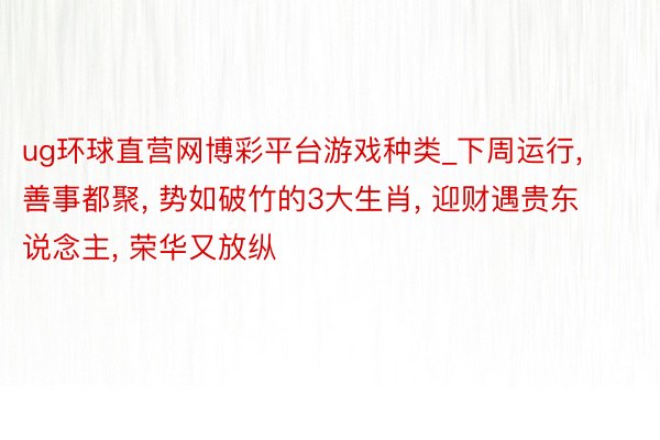 ug环球直营网博彩平台游戏种类_下周运行, 善事都聚, 势如破竹的3大生肖, 迎财遇贵东说念主, 荣华又放纵