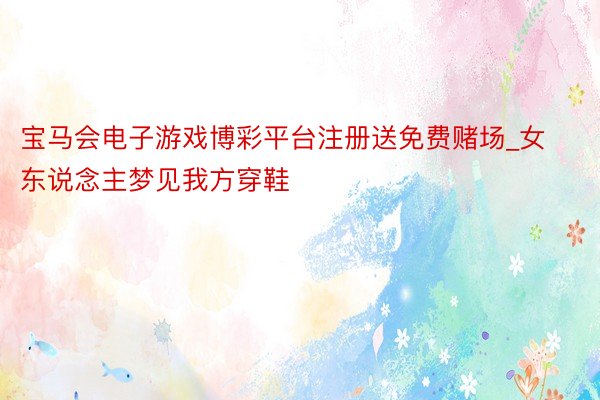 宝马会电子游戏博彩平台注册送免费赌场_女东说念主梦见我方穿鞋
