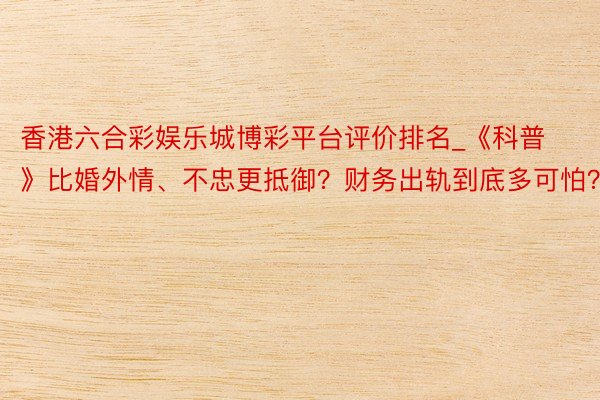 香港六合彩娱乐城博彩平台评价排名_《科普》比婚外情、不忠更抵御？财务出轨到底多可怕？