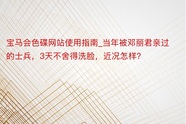 宝马会色碟网站使用指南_当年被邓丽君亲过的士兵，3天不舍得洗脸，近况怎样？
