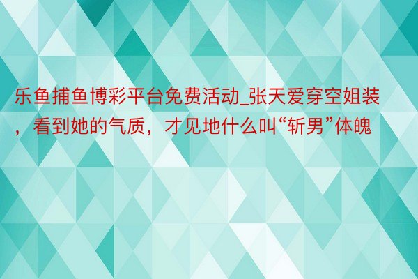 乐鱼捕鱼博彩平台免费活动_张天爱穿空姐装，看到她的气质，才见地什么叫“斩男”体魄
