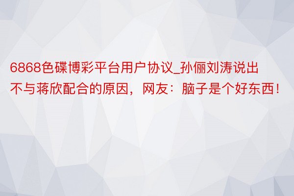 6868色碟博彩平台用户协议_孙俪刘涛说出不与蒋欣配合的原因，网友：脑子是个好东西！