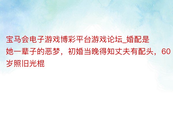宝马会电子游戏博彩平台游戏论坛_婚配是她一辈子的恶梦，初婚当晚得知丈夫有配头，60岁照旧光棍