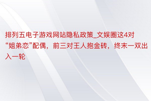 排列五电子游戏网站隐私政策_文娱圈这4对“姐弟恋”配偶，前三对王人抱金砖，终末一双出入一轮
