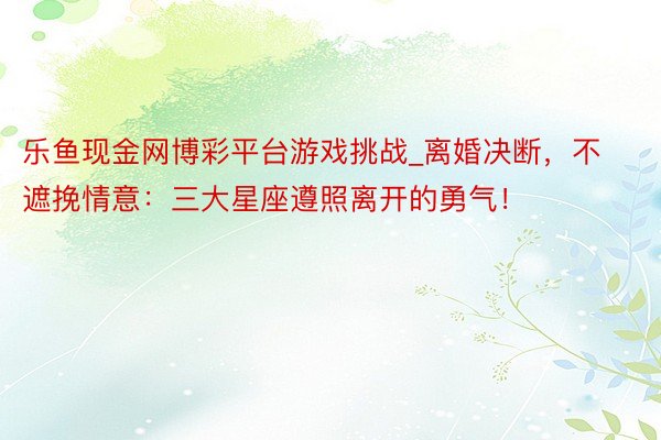 乐鱼现金网博彩平台游戏挑战_离婚决断，不遮挽情意：三大星座遵照离开的勇气！