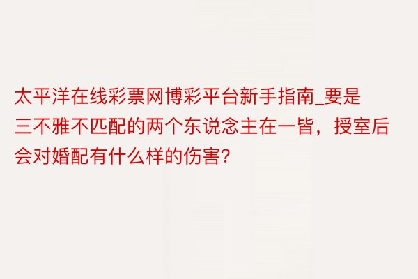 太平洋在线彩票网博彩平台新手指南_要是三不雅不匹配的两个东说念主在一皆，授室后会对婚配有什么样的伤害？