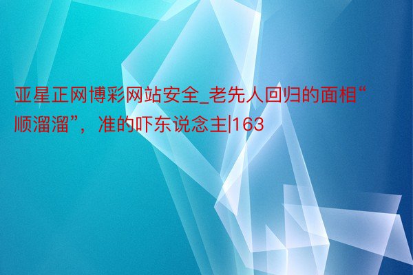 亚星正网博彩网站安全_老先人回归的面相“顺溜溜”，准的吓东说念主|163