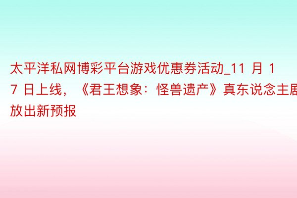 太平洋私网博彩平台游戏优惠券活动_11 月 17 日上线，《君王想象：怪兽遗产》真东说念主剧放出新预报
