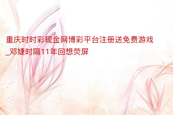 重庆时时彩现金网博彩平台注册送免费游戏_邓婕时隔11年回想荧屏