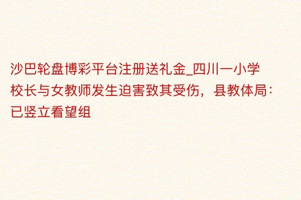 沙巴轮盘博彩平台注册送礼金_四川一小学校长与女教师发生迫害致其受伤，县教体局：已竖立看望组