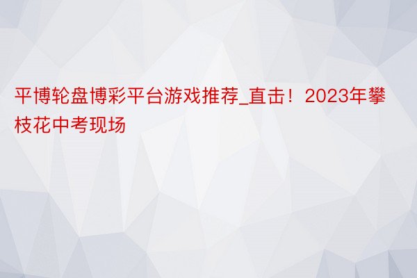 平博轮盘博彩平台游戏推荐_直击！2023年攀枝花中考现场